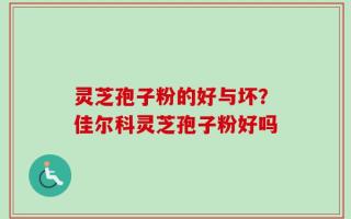 灵芝孢子粉的好与坏？佳尔科灵芝孢子粉好吗