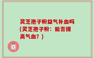 灵芝孢子粉益气补血吗(灵芝孢子粉：能否提高气血？)