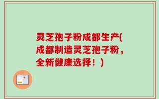 灵芝孢子粉成都生产(成都制造灵芝孢子粉，全新健康选择！)