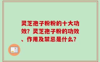灵芝孢子粉粉的十大功效？灵芝孢子粉的功效、作用及禁忌是什么？