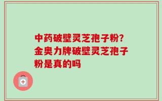 中药破壁灵芝孢子粉？金奥力牌破壁灵芝孢子粉是真的吗