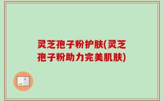 灵芝孢子粉护肤(灵芝孢子粉助力完美肌肤)