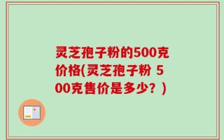 灵芝孢子粉的500克价格(灵芝孢子粉 500克售价是多少？)