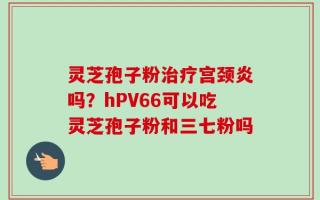 灵芝孢子粉治疗宫颈炎吗？hPV66可以吃灵芝孢子粉和三七粉吗
