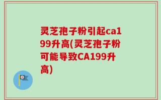 灵芝孢子粉引起ca199升高(灵芝孢子粉可能导致CA199升高)