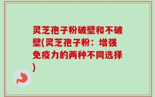 灵芝孢子粉破壁和不破壁(灵芝孢子粉：增强免疫力的两种不同选择)