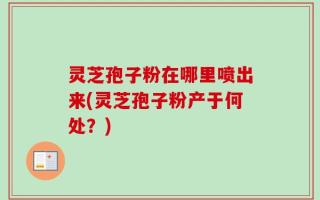 灵芝孢子粉在哪里喷出来(灵芝孢子粉产于何处？)