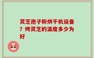 灵芝孢子粉烘干机设备？烤灵芝的温度多少为好