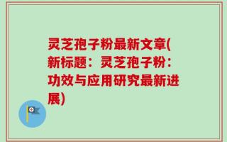 灵芝孢子粉最新文章(新标题：灵芝孢子粉：功效与应用研究最新进展)