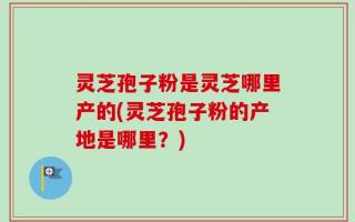 灵芝孢子粉是灵芝哪里产的(灵芝孢子粉的产地是哪里？)