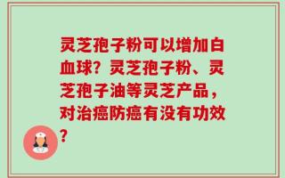 灵芝孢子粉可以增加白血球？灵芝孢子粉、灵芝孢子油等灵芝产品，对治癌防癌有没有功效？