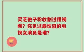 灵芝孢子粉收割过程视频？你见过最性感的电视女演员是谁？