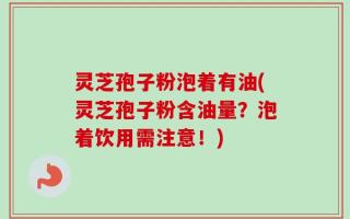 灵芝孢子粉泡着有油(灵芝孢子粉含油量？泡着饮用需注意！)