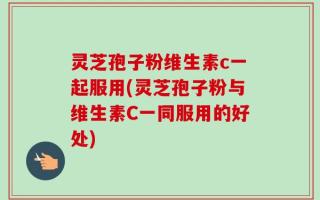 灵芝孢子粉维生素c一起服用(灵芝孢子粉与维生素C一同服用的好处)