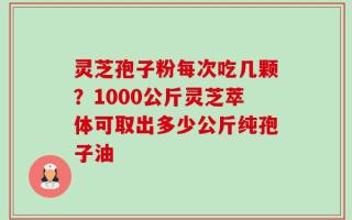 灵芝孢子粉每次吃几颗？1000公斤灵芝萃体可取出多少公斤纯孢子油