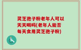 灵芝孢子粉老年人可以天天喝吗(老年人能否每天食用灵芝孢子粉)