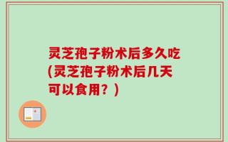 灵芝孢子粉术后多久吃(灵芝孢子粉术后几天可以食用？)