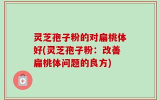 灵芝孢子粉的对扁桃体好(灵芝孢子粉：改善扁桃体问题的良方)