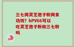 三七同灵芝孢子粉同食功效？hPV66可以吃灵芝孢子粉和三七粉吗