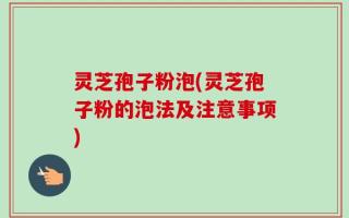 灵芝孢子粉泡(灵芝孢子粉的泡法及注意事项)