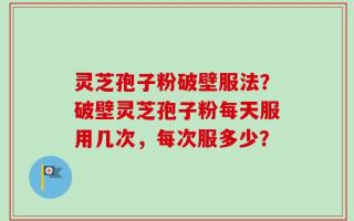 灵芝孢子粉破壁服法？破壁灵芝孢子粉每天服用几次，每次服多少？