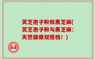 灵芝孢子粉和黑芝麻(灵芝孢子粉与黑芝麻：天然健康双搭档！)