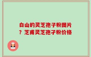 白山的灵芝孢子粉图片？芝甫灵芝孢孑粉价格