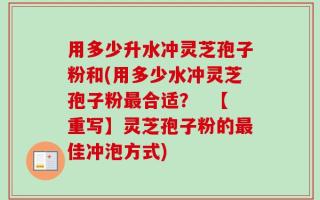 用多少升水冲灵芝孢子粉和(用多少水冲灵芝孢子粉最合适？  【重写】灵芝孢子粉的最佳冲泡方式)