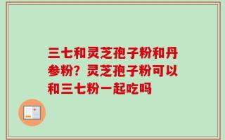 三七和灵芝孢子粉和丹参粉？灵芝孢子粉可以和三七粉一起吃吗