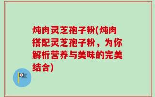 炖肉灵芝孢子粉(炖肉搭配灵芝孢子粉，为你解析营养与美味的完美结合)