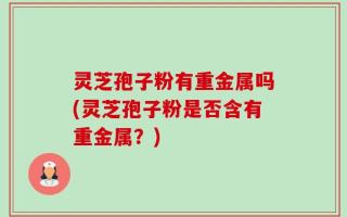 灵芝孢子粉有重金属吗(灵芝孢子粉是否含有重金属？)