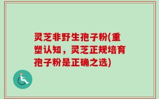 灵芝非野生孢子粉(重塑认知，灵芝正规培育孢子粉是正确之选)