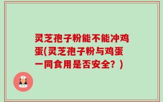 灵芝孢子粉能不能冲鸡蛋(灵芝孢子粉与鸡蛋一同食用是否安全？)