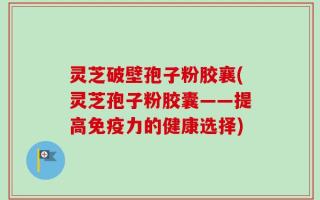 灵芝破壁孢子粉胶襄(灵芝孢子粉胶囊——提高免疫力的健康选择)