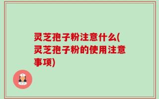 灵芝孢子粉注意什么(灵芝孢子粉的使用注意事项)