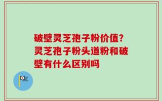 破壁灵芝孢子粉价值？灵芝孢子粉头道粉和破壁有什么区别吗