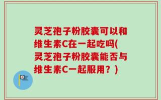 灵芝孢子粉胶囊可以和维生素C在一起吃吗(灵芝孢子粉胶囊能否与维生素C一起服用？)
