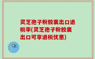 灵芝孢子粉胶囊出口退税率(灵芝孢子粉胶囊出口可享退税优惠)