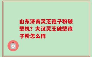 山东济南灵芝孢子粉破壁机？大汉灵芝破壁孢子粉怎么样