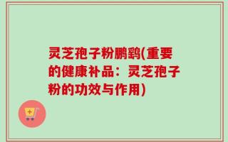 灵芝孢子粉鹏鹞(重要的健康补品：灵芝孢子粉的功效与作用)