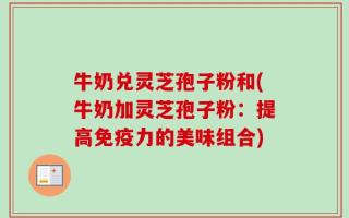 牛奶兑灵芝孢子粉和(牛奶加灵芝孢子粉：提高免疫力的美味组合)