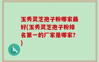 玉秀灵芝孢子粉哪家最好(玉秀灵芝孢子粉排名第一的厂家是哪家？)