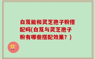白芨能和灵芝孢子粉搭配吗(白芨与灵芝孢子粉有哪些搭配效果？)
