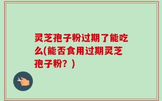 灵芝孢子粉过期了能吃么(能否食用过期灵芝孢子粉？)