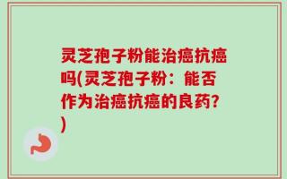 灵芝孢子粉能治癌抗癌吗(灵芝孢子粉：能否作为治癌抗癌的良药？)
