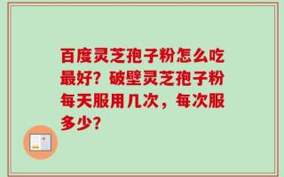 百度灵芝孢子粉怎么吃最好？破壁灵芝孢子粉每天服用几次，每次服多少？