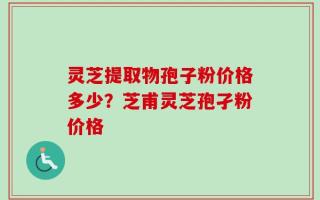 灵芝提取物孢子粉价格多少？芝甫灵芝孢孑粉价格