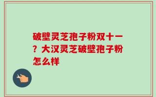 破壁灵芝孢子粉双十一？大汉灵芝破壁孢子粉怎么样