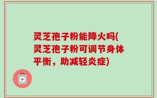 灵芝孢子粉能降火吗(灵芝孢子粉可调节身体平衡，助减轻炎症)