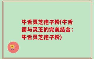 牛舌灵芝孢子粉(牛舌菌与灵芝的完美结合：牛舌灵芝孢子粉)